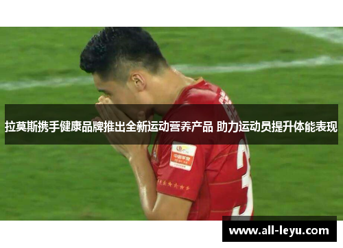 拉莫斯携手健康品牌推出全新运动营养产品 助力运动员提升体能表现