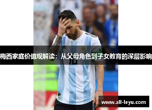 梅西家庭价值观解读：从父母角色到子女教育的深层影响